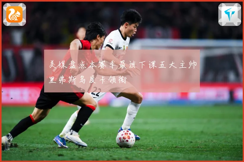 美媒盘点本赛季最该下课五大主帅里弗斯乌度卡领衔