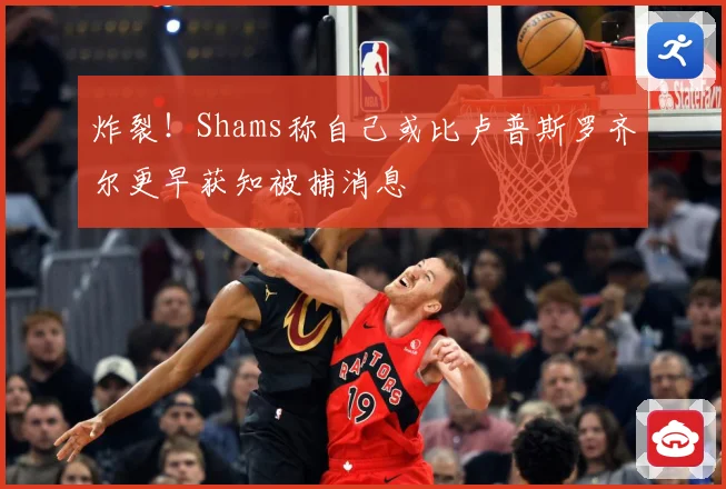 炸裂！Shams称自己或比卢普斯罗齐尔更早获知被捕消息