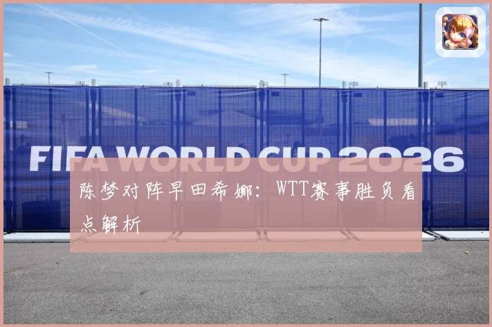 陈梦对阵早田希娜：WTT赛事胜负看点解析