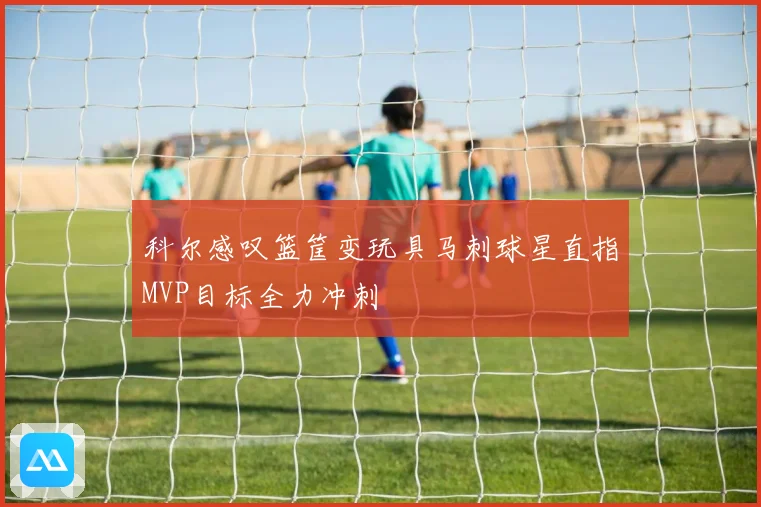 科尔感叹篮筐变玩具马刺球星直指MVP目标全力冲刺