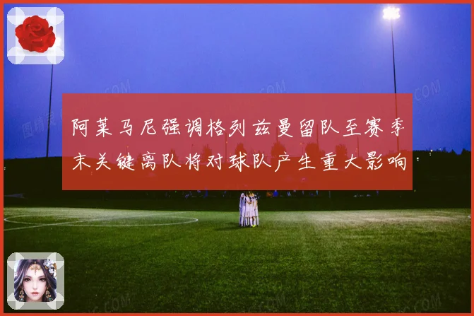 阿莱马尼强调格列兹曼留队至赛季末关键离队将对球队产生重大影响