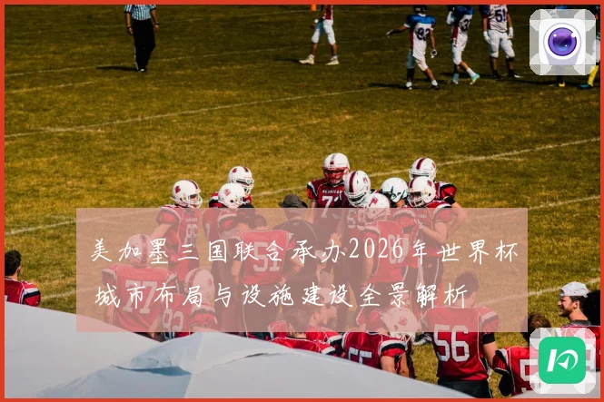 美加墨三国联合承办2026年世界杯 城市布局与设施建设全景解析