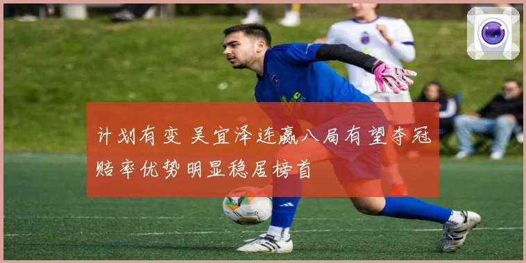 计划有变 吴宜泽连赢八局有望夺冠赔率优势明显稳居榜首
