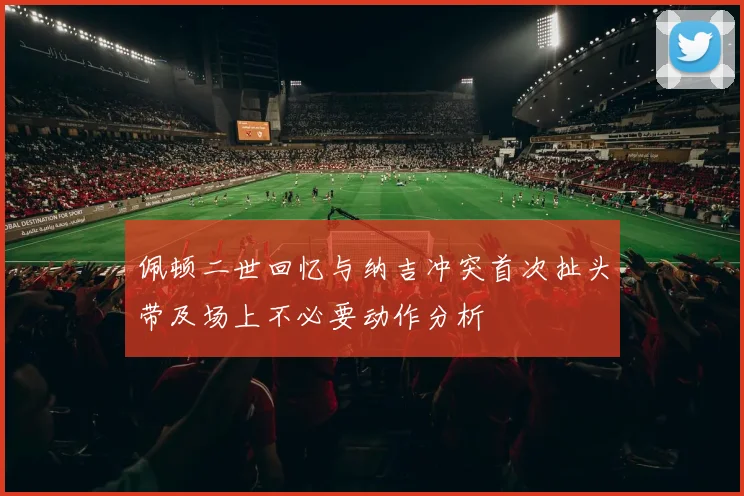佩顿二世回忆与纳吉冲突首次扯头带及场上不必要动作分析
